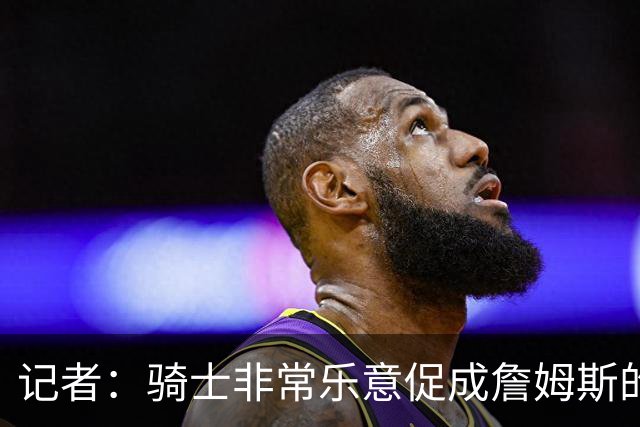 记者：骑士非常乐意促成詹姆斯的回归 已策划签换或交易特例方案